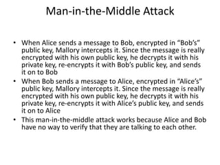 Man-in-the-Middle Attack
• When Alice sends a message to Bob, encrypted in “Bob’s”
public key, Mallory intercepts it. Since the message is really
encrypted with his own public key, he decrypts it with his
private key, re-encrypts it with Bob’s public key, and sends
it on to Bob
• When Bob sends a message to Alice, encrypted in “Alice’s”
public key, Mallory intercepts it. Since the message is really
encrypted with his own public key, he decrypts it with his
private key, re-encrypts it with Alice’s public key, and sends
it on to Alice
• This man-in-the-middle attack works because Alice and Bob
have no way to verify that they are talking to each other.
 