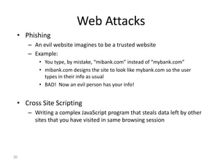 Web Attacks
• Phishing
– An evil website imagines to be a trusted website
– Example:
• You type, by mistake, “mibank.com” instead of “mybank.com”
• mibank.com designs the site to look like mybank.com so the user
types in their info as usual
• BAD! Now an evil person has your info!
• Cross Site Scripting
– Writing a complex JavaScript program that steals data left by other
sites that you have visited in same browsing session
30
 
