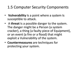 1.5 Computer Security Components
• Vulnerability Is a point where a system Is
susceptible to attack.
• A threat Is a possible danger to the system.
The danger might be a Person (a system
cracker), a thing (a faulty piece of Equipment),
or an event (a fire or a flood) that might
exploit a Vulnerability of the system.
• Countermeasures are techniques for
protecting your system.
 