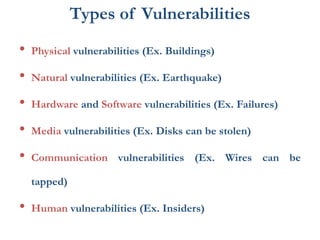 Types of Vulnerabilities
• Physical vulnerabilities (Ex. Buildings)
• Natural vulnerabilities (Ex. Earthquake)
• Hardware and Software vulnerabilities (Ex. Failures)
• Media vulnerabilities (Ex. Disks can be stolen)
• Communication vulnerabilities (Ex. Wires can be
tapped)
• Human vulnerabilities (Ex. Insiders)
 