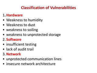 Classification of Vulnerabilities
1.Hardware
• Weakness to humidity
• Weakness to dust
• weakness to soiling
• weakness to unprotected storage
2.Software
• insufficient testing
• lack of audit trail
3.Network
• unprotected communication lines
• insecure network architecture
 