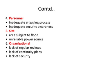 Contd..
4. Personnel
• inadequate engaging process
• inadequate security awareness
5. Site
• area subject to flood
• unreliable power source
6. Organizational
• lack of regular reviews
• lack of continuity plans
• lack of security
 