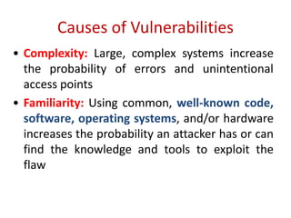 Causes of Vulnerabilities
• Complexity: Large, complex systems increase
the probability of errors and unintentional
access points
• Familiarity: Using common, well-known code,
software, operating systems, and/or hardware
increases the probability an attacker has or can
find the knowledge and tools to exploit the
flaw
 