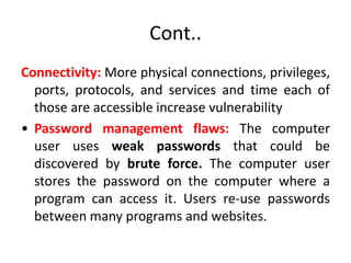 Cont..
Connectivity: More physical connections, privileges,
ports, protocols, and services and time each of
those are accessible increase vulnerability
• Password management flaws: The computer
user uses weak passwords that could be
discovered by brute force. The computer user
stores the password on the computer where a
program can access it. Users re-use passwords
between many programs and websites.
 
