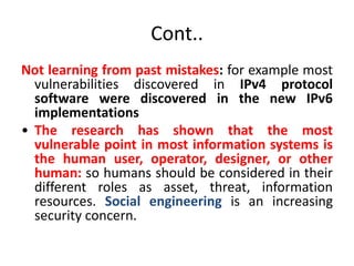 Cont..
Not learning from past mistakes: for example most
vulnerabilities discovered in IPv4 protocol
software were discovered in the new IPv6
implementations
• The research has shown that the most
vulnerable point in most information systems is
the human user, operator, designer, or other
human: so humans should be considered in their
different roles as asset, threat, information
resources. Social engineering is an increasing
security concern.
 