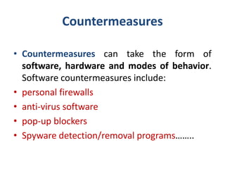 Countermeasures
• Countermeasures can take the form of
software, hardware and modes of behavior.
Software countermeasures include:
• personal firewalls
• anti-virus software
• pop-up blockers
• Spyware detection/removal programs……..
 