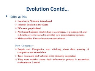 Evolution Contd…
• 1980s & 90s
 Local Area Network introduced
 Internet entered in the world
 PCs were popularized
 Net based business models like E-commerce, E-government and
E-health services started to develop new computerized systems
 Malwares like Viruses become majors threats
New Concerns –
 People and Companies start thinking about their security of
computers and stored data
 Trust on emails and websites were primarily suspected.
 They were worried about their information privacy in networked
environment / world
 