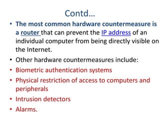 Contd…
• The most common hardware countermeasure is
a router that can prevent the IP address of an
individual computer from being directly visible on
the Internet.
• Other hardware countermeasures include:
• Biometric authentication systems
• Physical restriction of access to computers and
peripherals
• Intrusion detectors
• Alarms.
 