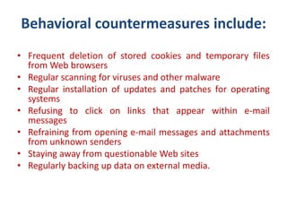 Behavioral countermeasures include:
• Frequent deletion of stored cookies and temporary files
from Web browsers
• Regular scanning for viruses and other malware
• Regular installation of updates and patches for operating
systems
• Refusing to click on links that appear within e-mail
messages
• Refraining from opening e-mail messages and attachments
from unknown senders
• Staying away from questionable Web sites
• Regularly backing up data on external media.
 