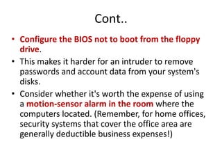 Cont..
• Configure the BIOS not to boot from the floppy
drive.
• This makes it harder for an intruder to remove
passwords and account data from your system's
disks.
• Consider whether it's worth the expense of using
a motion-sensor alarm in the room where the
computers located. (Remember, for home offices,
security systems that cover the office area are
generally deductible business expenses!)
 