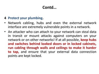 Contd…
4 Protect your plumbing.
• Network cabling, hubs and even the external network
interface are extremely vulnerable points in a network.
• An attacker who can attach to your network can steal data
in transit or mount attacks against computers on your
network or on other networks! If at all possible, keep hubs
and switches behind looked doors or in locked cabinets,
run cabling through walls and ceilings to make it harder
to tap, and ensure that your external data connection
points are kept locked.
 