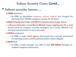 Salient Security Cases Contd…
• Salient security harms …
 NASA shutdown
 In 1990, an Australian computer science student was charged for
shutting down NASA’s computer system for 24 hours
 Digital Equipment Corp. and MCI Communications Corp, Attack
 a 25-year-old hacker named Kevin Mitnick began tapping into the e-mail
system used by computer security managers. As a result, Mitnick was
arrested and sentenced to one year in jail.
 Airline computers
 In 1998, a major travel agency discovered that someone penetrated
its ticketing system and has printed airline tickets illegally
 Bank theft
 In 1984, a bank manager was able to steal $25 million through un-
audited computer transactions
 