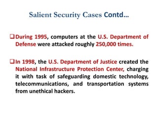 Salient Security Cases Contd…
During 1995, computers at the U.S. Department of
Defense were attacked roughly 250,000 times.
In 1998, the U.S. Department of Justice created the
National Infrastructure Protection Center, charging
it with task of safeguarding domestic technology,
telecommunications, and transportation systems
from unethical hackers.
 