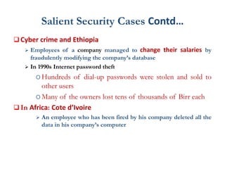 Salient Security Cases Contd…
 Cyber crime and Ethiopia
 Employees of a company managed to change their salaries by
fraudulently modifying the company’s database
 In 1990s Internet password theft
Hundreds of dial-up passwords were stolen and sold to
other users
Many of the owners lost tens of thousands of Birr each
 In Africa: Cote d’Ivoire
 An employee who has been fired by his company deleted all the
data in his company’s computer
 