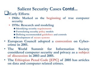 Salient Security Cases Contd…
Early Efforts
• 1960s: Marked as the beginning of true computer
security
• 1970s: Research and modeling
 Identifying security requirements
 Formulating security policy models
 Defining recommended guidelines and controls
 Development of secure systems
• European Council adopted a convention on Cyber-
crime in 2001.
• The World Summit for Information Society
considered computer security and privacy as a subject
of discussion in 2003 and 2005.
• The Ethiopian Penal Code [EPC] of 2005 has articles
on data and computer related crimes.
 