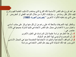 ‫وشرح‬ ‫لفهم‬ ‫العلمية‬ ‫األساليب‬ ‫يستخدم‬ ‫الذي‬ ‫الفرع‬ ‫ذلك‬ ‫األساسية‬ ‫النفس‬ ‫علم‬ ‫فروع‬ ‫أحد‬ ‫هو‬
‫أو‬ ‫المفروض‬ ‫أو‬ ‫الفعلي‬ ‫التواجد‬ ‫خالل‬ ‫من‬ ‫األفراد‬ ‫سلوكيات‬ ‫و‬ ‫ومشاعر‬ ‫فكر‬ ‫تتأثر‬ ‫كيف‬
‫االخرين‬ ‫لألفراد‬ ‫تخليه‬ ‫يتم‬ ‫الذي‬ ‫حتى‬
( "
‫ألبورت‬ ‫جوردون‬
1985
)
‫أساسي‬ ‫جانب‬ ‫على‬ ‫يركز‬ ‫منها‬ ‫كل‬ ‫أن‬ ‫من‬ ‫رغم‬ ‫على‬ ‫أنه‬ ‫يالحظ‬ ‫التعريفات‬ ‫لهذه‬ ‫وبالنظر‬
‫ثالث‬ ‫في‬ ‫جميعها‬ ‫تشترك‬ ‫فإنها‬ ‫االجتماعي‬ ‫النفس‬ ‫علم‬ ‫مجال‬ ‫في‬ ‫االهتمام‬ ‫بؤرة‬ ‫باعتباره‬
‫هي‬ ‫عناصر‬
:
‫األخرى‬ ‫العلوم‬ ‫في‬ ‫الدراسات‬ ‫شأن‬ ‫علمية‬ ‫دراسة‬ ‫هو‬ ‫العلم‬ ‫هذا‬ ‫أن‬. 1
-
‫السلوك‬ ‫هو‬ ‫العلم‬ ‫لهذا‬ ‫الرئيسي‬ ‫الموضوع‬ ‫أن‬. 2
-
3
-
‫األساسي‬ ‫المجال‬ ‫هي‬ ‫منها‬ ‫المتضمنة‬ ‫االجتماعية‬ ‫والمثيرات‬ ‫االجتماعية‬ ‫المواقف‬ ‫أن‬
‫بدراسته‬ ‫االجتماعي‬ ‫النفس‬ ‫علم‬ ‫يهتم‬ ‫الذي‬ ‫السلوك‬ ‫ذلك‬ ‫فيه‬ ‫يدور‬ ‫الذي‬
 