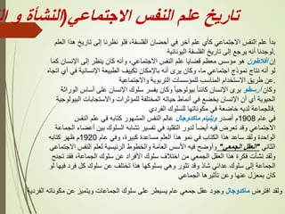 ‫االجتماعي‬ ‫النفس‬ ‫علم‬ ‫تاريخ‬
(
‫النشأة‬
‫و‬
‫ال‬
‫العلم‬ ‫هذا‬ ‫تاريخ‬ ‫إلى‬ ‫نظرنا‬ ‫فلو‬ ،‫الفلسفة‬ ‫أحضان‬ ‫في‬ ‫آخر‬ ‫علم‬ ‫كأي‬ ‫االجتماعي‬ ‫النفس‬ ‫علم‬ ‫بدأ‬
‫اليونانية‬ ‫الفلسفة‬ ‫تاريخ‬ ‫إلى‬ ‫يرجع‬ ‫أنه‬ ‫لوجدنا‬.
‫إن‬
‫أفالطون‬
‫كما‬ ‫اإلنسان‬ ‫إلى‬ ‫ينظر‬ ‫كان‬ ‫وأنه‬ ،‫االجتماعي‬ ‫النفس‬ ‫علم‬ ‫قضايا‬ ‫معظم‬ ‫مؤسس‬ ‫هو‬
‫اتج‬ ‫أي‬ ‫في‬ ‫اإلنسانية‬ ‫الطبيعة‬ ‫تكييف‬ ‫باإلمكان‬ ‫أنه‬ ‫يرى‬ ‫وكان‬ ،‫ما‬ ‫اجتماعي‬ ‫نموذج‬ ‫نتاج‬ ‫أنه‬ ‫لو‬
‫اه‬
‫واالجتماعية‬ ‫التربوية‬ ‫للمؤسسات‬ ‫المناسب‬ ‫االستخدام‬ ‫طريق‬ ‫عن‬.
‫وكان‬
‫أرسطو‬
‫الوراثة‬ ‫أساس‬ ‫على‬ ‫اإلنسان‬ ‫سلوك‬ ‫يفسر‬ ‫وكان‬ ً‫ا‬‫بيولوجي‬ ً‫ا‬‫كائن‬ ‫اإلنسان‬ ‫يرى‬
‫البيولوجي‬ ‫واالستجابات‬ ‫للمؤثرات‬ ‫المختلفة‬ ‫حياته‬ ‫أنماط‬ ‫في‬ ‫يخضع‬ ‫اإلنسان‬ ‫أن‬ ‫أي‬ ‫الحيوية‬
‫ة‬
‫الفردي‬ ‫للسلوك‬ ‫مكوناتها‬ ‫في‬ ‫خاضعة‬ ‫لديه‬ ‫فالجماعة‬.
‫عام‬ ‫في‬
1908
‫أصدر‬ ‫م‬
‫ماكدوجال‬ ‫ويليام‬
‫النفس‬ ‫علم‬ ‫في‬ ‫كتابه‬ ‫المشهور‬ ‫النفس‬ ‫عالم‬
‫ا‬ ‫أعضاء‬ ‫بين‬ ‫السلوك‬ ‫تشابه‬ ‫تفسير‬ ‫في‬ ‫التقليد‬ ‫لدور‬ ً‫ا‬‫أيض‬ ‫فيه‬ ‫تعرض‬ ‫وقد‬ ‫االجتماعي‬
‫لجماعة‬
‫عام‬ ‫وفي‬ ،‫كبيرة‬ ‫مساعدة‬ ‫العلم‬ ‫هذا‬ ‫نمو‬ ‫في‬ ‫الكتاب‬ ‫هذا‬ ‫ساعد‬ ‫ولقد‬ ‫الواحدة‬
1920
‫كتابه‬ ‫ظهر‬ ‫م‬
‫الثاني‬
"
‫الجمعي‬ ‫العقل‬
"
‫االجتماعي‬ ‫النفس‬ ‫لعلم‬ ‫الرئيسية‬ ‫والخطوط‬ ‫العامة‬ ‫األسس‬ ‫فيه‬ ‫وأوضح‬
‫تجنح‬ ‫فقد‬ ،‫الجماعة‬ ‫سلوك‬ ‫عن‬ ‫األفراد‬ ‫سلوك‬ ‫اختالف‬ ‫من‬ ‫الجمعي‬ ‫العقل‬ ‫هذا‬ ‫فكرة‬ ‫نشأت‬ ‫ولقد‬
‫لو‬ ‫فيها‬ ‫فرد‬ ‫كل‬ ‫سلوك‬ ‫عن‬ ‫تختلف‬ ‫هذا‬ ‫بسلوكها‬ ‫وهي‬ ‫تثور‬ ‫وقد‬ ‫شاذ‬ ‫عدائي‬ ‫سلوك‬ ‫إلى‬ ‫الجماعة‬
‫الجماعي‬ ‫تأثيرها‬ ‫وعن‬ ‫عنها‬ ‫بمعزل‬ ‫كان‬
‫افترض‬ ‫ولقد‬
‫ماكدوجال‬
‫الفردية‬ ‫مكوناته‬ ‫عن‬ ‫ويتميز‬ ‫الجماعات‬ ‫سلوك‬ ‫على‬ ‫يسيطر‬ ‫عام‬ ‫جمعي‬ ‫عقل‬ ‫وجود‬
 