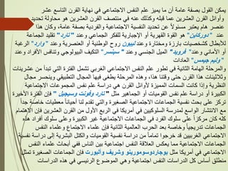 ‫عشر‬ ‫التاسع‬ ‫القرن‬ ‫نهاية‬ ‫في‬ ‫االجتماعي‬ ‫النفس‬ ‫علم‬ ‫يميز‬ ‫ما‬ ‫أن‬ ‫عامة‬ ‫بصفة‬ ‫القول‬ ‫يمكن‬
‫تحديد‬ ‫محاولة‬ ‫هو‬ ‫العشرين‬ ‫القرن‬ ‫منتصف‬ ‫في‬ ‫عنه‬ ‫وكذلك‬ ‫قبله‬ ‫عما‬ ‫العشرين‬ ‫القرن‬ ‫وأوائل‬
‫هذا‬ ‫وكان‬ ،‫عامة‬ ‫بصفة‬ ‫والفردية‬ ‫االجتماعية‬ ‫النفسية‬ ‫تحديد‬ ‫عن‬ ً‫ال‬‫مسئو‬ ‫يعتبر‬ ‫هام‬ ‫عنصر‬
‫عند‬
"
‫دوركاين‬
"
‫وعند‬ ‫الجماعي‬ ‫للفكر‬ ‫اإلجبارية‬ ‫أو‬ ‫القهرية‬ ‫القوة‬ ‫هو‬
"
‫تارد‬
"
‫الجماعة‬ ‫تقليد‬
‫وعند‬ ‫ومختارة‬ ‫بارزة‬ ‫كشخصيات‬ ‫لألبطال‬
‫ليبون‬
‫وعند‬ ‫العنصرية‬ ‫أو‬ ‫الوطنية‬ ‫روح‬
"
‫وارد‬
"
‫الرغبة‬
‫وعند‬ ‫األماني‬ ‫أو‬
"
‫فرويد‬
"
‫وعند‬ ‫الجنسي‬ ‫الميل‬
"
‫سبنسر‬
"
‫وعن‬ ‫األفراد‬ ‫وتنافس‬ ‫البيولوجي‬ ‫التكيف‬
‫د‬
"
‫وليم‬
‫جيمس‬
"
‫العادات‬
‫عشري‬ ‫من‬ ‫تبدأ‬ ‫التي‬ ‫الفترة‬ ‫تشمل‬ ‫الغربي‬ ‫االجتماعي‬ ‫النفس‬ ‫علم‬ ‫تطور‬ ‫في‬ ‫الثانية‬ ‫الهامة‬ ‫والمرحلة‬
‫نات‬
‫مجال‬ ‫وينحسر‬ ‫التطبيقي‬ ‫المجال‬ ‫فيها‬ ‫يطغى‬ ‫المرحلة‬ ‫وهذه‬ ،‫هذا‬ ‫وقتنا‬ ‫حتى‬ ‫القرن‬ ‫هذا‬ ‫وثالثينات‬
‫االجتماعية‬ ‫المجموعات‬ ‫نفس‬ ‫علم‬ ‫دراسة‬ ‫هي‬ ‫القرن‬ ‫ألوائل‬ ‫المميزة‬ ‫السمات‬ ‫كانت‬ ‫وإذا‬ ‫النظرية‬
‫مثل‬ ‫الجماهير‬ ‫أو‬ ‫القوميات‬ ‫نفس‬ ‫علم‬ ‫دراسة‬ ‫أو‬ ‫الكبيرة‬
"
‫وسيجيل‬ ‫وفونت‬ ‫تارد‬
"
‫األخير‬ ‫الفترة‬ ‫فإن‬
‫ة‬
ً‫ا‬‫جد‬ ‫خاصة‬ ‫معطيات‬ ً‫ا‬‫أحيان‬ ‫لنا‬ ‫تقدم‬ ‫والتي‬ ‫الصغيرة‬ ‫االجتماعية‬ ‫الجماعات‬ ‫نفسية‬ ‫بحث‬ ‫على‬ ‫تركز‬
‫االهتما‬ ‫فإن‬ ‫العشرين‬ ‫القرن‬ ‫من‬ ‫األول‬ ‫الربع‬ ‫في‬ ‫أمريكا‬ ‫في‬ ‫السلوكيين‬ ‫لمدرسة‬ ‫الواسع‬ ‫االنتشار‬ ‫مع‬
‫م‬
‫هذه‬ ‫أفراد‬ ‫سلوك‬ ‫وعلى‬ ‫الكبيرة‬ ‫غير‬ ‫االجتماعية‬ ‫الجماعات‬ ‫في‬ ‫الفرد‬ ‫سلوك‬ ‫على‬ ً‫ا‬‫مركز‬ ‫كان‬ ‫كله‬
‫النفس‬ ‫وعلماء‬ ‫االجتماع‬ ‫علماء‬ ‫فإن‬ ‫الثانية‬ ‫العالمية‬ ‫الحرب‬ ‫بعد‬ ‫وخاصة‬ ً‫ا‬‫تدريجي‬ ‫الجماعات‬
‫نفس‬ ‫دراسة‬ ‫إلى‬ ‫البشرية‬ ‫والكتل‬ ‫القوميات‬ ‫نفسية‬ ‫دراسة‬ ‫من‬ ً‫ا‬‫تمام‬ ‫خرجوا‬ ‫قد‬ ‫الغربيين‬ ‫االجتماعي‬
‫ية‬
‫النفس‬ ‫علماء‬ ‫أبحاث‬ ‫ففي‬ ‫الناس‬ ‫بين‬ ‫اجتماعية‬ ‫النفس‬ ‫العالقة‬ ‫يعكس‬ ‫مما‬ ‫االجتماعية‬ ‫الجماعات‬
‫مثل‬ ‫أمريكا‬ ‫في‬ ‫االجتماعي‬
‫وألبورت‬ ‫وشريف‬ ‫بوجاردوسومورينو‬
‫تمثل‬ ‫الصغيرة‬ ‫الجماعات‬ ‫فإن‬
‫الدراسات‬ ‫هذه‬ ‫في‬ ‫الرئيسي‬ ‫الموضوع‬ ‫وهي‬ ‫اجتماعية‬ ‫النفس‬ ‫الدراسات‬ ‫كل‬ ‫أساس‬ ‫منطلق‬
 