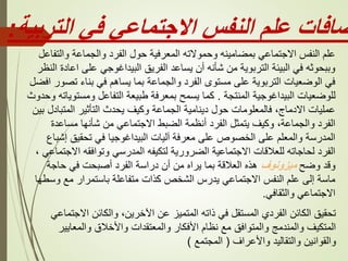 ‫التربية‬ ‫في‬ ‫االجتماعي‬ ‫النفس‬ ‫علم‬ ‫ضافات‬
:
‫والتفاعل‬ ‫والجماعة‬ ‫الفرد‬ ‫حول‬ ‫المعرفية‬ ‫وحموالته‬ ‫بمضامينه‬ ‫االجتماعي‬ ‫النفس‬ ‫علم‬
‫الن‬ ‫اعادة‬ ‫على‬ ‫البيداغوجي‬ ‫الفريق‬ ‫يساعد‬ ‫أن‬ ‫شأنه‬ ‫من‬ ‫التربوية‬ ‫البيئة‬ ‫في‬ ‫وببحوثه‬
‫ظر‬
‫اف‬ ‫تصور‬ ‫بناء‬ ‫في‬ ‫يساهم‬ ‫بما‬ ‫والجماعة‬ ‫الفرد‬ ‫مستوى‬ ‫على‬ ‫التربوية‬ ‫الوضعيات‬ ‫في‬
‫ضل‬
‫المنتجة‬ ‫البيداغوجية‬ ‫للوضعيات‬
.
‫و‬ ‫ومستوياته‬ ‫التفاعل‬ ‫طبيعة‬ ‫بمعرفة‬ ‫يسمح‬ ‫كما‬
‫حدوث‬
‫بين‬ ‫المتبادل‬ ‫التأثير‬ ‫يحدث‬ ‫وكيف‬ ‫الجماعة‬ ‫دينامية‬ ‫حول‬ ‫فالمعلومات‬ ،‫االدماج‬ ‫عمليات‬
‫مساعدة‬ ‫شأنها‬ ‫من‬ ‫االجتماعي‬ ‫الضبط‬ ‫أنظمة‬ ‫الفرد‬ ‫يتمثل‬ ‫وكيف‬ ،‫والجماعة‬ ‫الفرد‬
‫إشباع‬ ‫تحقيق‬ ‫في‬ ‫البيداغوجيا‬ ‫آليات‬ ‫معرفة‬ ‫على‬ ‫الخصوص‬ ‫على‬ ‫والمعلم‬ ‫المدرسة‬
‫االجتماعي‬ ‫وتوافقه‬ ‫المدرسي‬ ‫لتكيفه‬ ‫الضرورية‬ ‫االجتماعية‬ ‫للعالقات‬ ‫لحاجاته‬ ‫الفرد‬
،
‫وضح‬ ‫وقد‬
‫ميزونوف‬
‫حاجة‬ ‫في‬ ‫أصبحت‬ ‫الفرد‬ ‫دراسة‬ ‫أن‬ ‫من‬ ‫يراه‬ ‫بما‬ ‫العالقة‬ ‫هذه‬
‫وسطها‬ ‫مع‬ ‫باستمرار‬ ‫متفاعلة‬ ‫كذات‬ ‫الشخص‬ ‫يدرس‬ ‫االجتماعي‬ ‫النفس‬ ‫علم‬ ‫إلى‬ ‫ماسة‬
‫والثقافي‬ ‫االجتماعي‬
.
‫االجتماعي‬ ‫والكائن‬ ،‫اآلخرين‬ ‫عن‬ ‫المتميز‬ ‫ذاته‬ ‫في‬ ‫المستقل‬ ‫الفردي‬ ‫الكائن‬ ‫تحقيق‬
‫والمعايير‬ ‫واألخالق‬ ‫والمعتقدات‬ ‫األفكار‬ ‫نظام‬ ‫مع‬ ‫والمتوافق‬ ‫والمندمج‬ ‫المتكيف‬
‫واألعراف‬ ‫والتقاليد‬ ‫والقوانين‬
(
‫المجتمع‬
)
 