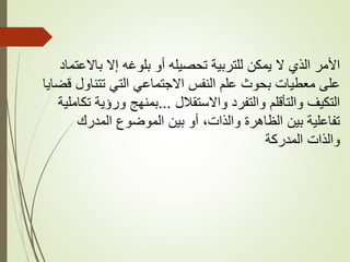 ‫باالعتماد‬ ‫إال‬ ‫بلوغه‬ ‫أو‬ ‫تحصيله‬ ‫للتربية‬ ‫يمكن‬ ‫ال‬ ‫الذي‬ ‫األمر‬
‫قض‬ ‫تتناول‬ ‫التي‬ ‫االجتماعي‬ ‫النفس‬ ‫علم‬ ‫بحوث‬ ‫معطيات‬ ‫على‬
‫ايا‬
‫واالستقالل‬ ‫والتفرد‬ ‫والتأقلم‬ ‫التكيف‬
...
‫تكامل‬ ‫ورؤية‬ ‫بمنهج‬
‫ية‬
‫المدرك‬ ‫الموضوع‬ ‫بين‬ ‫أو‬ ،‫والذات‬ ‫الظاهرة‬ ‫بين‬ ‫تفاعلية‬
‫المدركة‬ ‫والذات‬
 