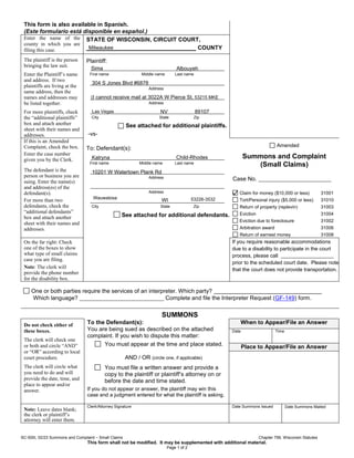 SC-500I, 02/23 Summons and Complaint – Small Claims Chapter 799, Wisconsin Statutes
This form shall not be modified. It may be supplemented with additional material.
Page 1 of 2
This form is also available in Spanish.
(Este formulario está disponible en español.)
Enter the name of the
county in which you are
filing this case.
STATE OF WISCONSIN, CIRCUIT COURT,
COUNTY
The plaintiff is the person
bringing the law suit.
Enter the Plaintiff’s name
and address. If two
plaintiffs are living at the
same address, then the
names and addresses may
be listed together.
For more plaintiffs, check
the “additional plaintiffs”
box and attach another
sheet with their names and
addresses.
Plaintiff:
First name Middle name Last name
Address
Address
City State Zip
See attached for additional plaintiffs.
-vs-
To: Defendant(s):
First name Middle name Last name
Address
Address
City State Zip
See attached for additional defendants.
If this is an Amended
Complaint, check the box.
Enter the case number
given you by the Clerk.
The defendant is the
person or business you are
suing. Enter the name(s)
and address(es) of the
defendant(s).
For more than two
defendants, check the
“additional defendants”
box and attach another
sheet with their names and
addresses.
Amended
Summons and Complaint
(Small Claims)
Case No.
Claim for money ($10,000 or less) 31001
Tort/Personal injury ($5,000 or less) 31010
Return of property (replevin) 31003
Eviction 31004
Eviction due to foreclosure 31002
Arbitration award 31006
Return of earnest money 31008
On the far right: Check
one of the boxes to show
what type of small claims
case you are filing.
Note: The clerk will
provide the phone number
for the disability box.
If you require reasonable accommodations
due to a disability to participate in the court
process, please call
prior to the scheduled court date. Please note
that the court does not provide transportation.
One or both parties require the services of an interpreter. Which party?
Which language? Complete and file the Interpreter Request (GF-149) form.
SUMMONS
Do not check either of
these boxes.
The clerk will check one
or both and circle “AND”
or “OR” according to local
court procedure.
The clerk will circle what
you need to do and will
provide the date, time, and
place to appear and/or
answer.
To the Defendant(s):
You are being sued as described on the attached
complaint. If you wish to dispute this matter:
You must appear at the time and place stated.
AND / OR (circle one, if applicable)
You must file a written answer and provide a
copy to the plaintiff or plaintiff’s attorney on or
before the date and time stated.
If you do not appear or answer, the plaintiff may win this
case and a judgment entered for what the plaintiff is asking.
When to Appear/File an Answer
Date Time
Place to Appear/File an Answer
Note: Leave dates blank;
the clerk or plaintiff’s
attorney will enter them.
Clerk/Attorney Signature Date Summons Issued Date Summons Mailed
Sima Albouyeh
Milwaukee
304 S Jones Blvd #6878
Las Vegas NV 89107
(I cannot receive mail at 3022A W Pierce St, 53215 MKE
Katryna Child-Rhodes
10201 W Watertown Plank Rd
Wauwatosa
WI 53226-3532
 