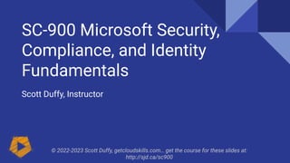 SC-900 Microsoft Security,
Compliance, and Identity
Fundamentals
Scott Duffy, Instructor
© 2022-2023 Scott Duffy, getcloudskills.com… get the course for these slides at:
http://sjd.ca/sc900
 