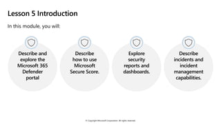 © Copyright Microsoft Corporation. All rights reserved.
Lesson 5 Introduction
In this module, you will:
Describe and
explore the
Microsoft 365
Defender
portal
Describe
how to use
Microsoft
Secure Score.
Explore
security
reports and
dashboards.
Describe
incidents and
incident
management
capabilities.
 