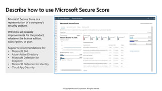 © Copyright Microsoft Corporation. All rights reserved.
Describe how to use Microsoft Secure Score
Microsoft Secure Score is a
representation of a company's
security posture.
Will show all possible
improvements for the product,
whatever the license edition,
subscription, or plan.
Supports recommendations for:
• Microsoft 365
• Azure Active Directory
• Microsoft Defender for
Endpoint
• Microsoft Defender for Identity
• Cloud App Security
 