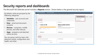 © Copyright Microsoft Corporation. All rights reserved.
Security reports and dashboards
The Microsoft 365 Defender portal includes a Reports section. Shown below is the general security report.
By default, cards are grouped by the
following categories:
• Identities - user accounts and
credentials.
• Data - email and document
contents.
• Devices - computers, mobile
phones, and other devices.
• Apps - programs and attached
online services.
You can group cards by topic (risk,
detection trends, configuration and
health, and other.
 