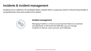 © Copyright Microsoft Corporation. All rights reserved.
Incidents & incident management
Incidents are a collection of correlated alerts created when a suspicious event is found and provides a
comprehensive view and context of an attack.
Incident management
Managing incidents is critical in ensuring that threats are contained
and addressed. In Microsoft 365 Defender, you can manage
incidents on devices, users accounts, and mailboxes.
 