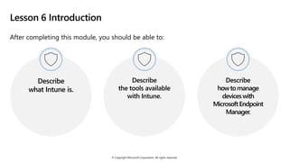 © Copyright Microsoft Corporation. All rights reserved.
Lesson 6 Introduction
After completing this module, you should be able to:
Describe
what Intune is.
Describe
the tools available
with Intune.
Describe
howtomanage
deviceswith
MicrosoftEndpoint
Manager.
 