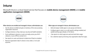 © Copyright Microsoft Corporation. All rights reserved.
Intune
Microsoft Intune is a cloud-based service that focuses on mobile device management (MDM) and mobile
application management (MAM).
When devices are enrolled and managed in Intune, administrators can:
• See the devices enrolled and get an inventory of the ones accessing
organization resources.
• Configure devices so they meet your security and health standards.
• Push certificates to devices so users can easily access your Wi-Fi
network, or use a VPN to connect to it.
• See reports on users and devices to determine if they're compliant.
• Remove organization data if a device is lost, stolen, or not used
anymore.
When apps are managed in Intune, administrators can:
• Add and assign mobile apps to user groups and devices.
• Configure apps to start or run with specific settings enabled and
update existing apps already on the device.
• · See reports on which apps are used and track their usage.
• Do a selective wipe by removing only organization data from apps.
MDM MAM
 