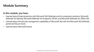 © Copyright Microsoft Corporation. All rights reserved.
Module Summary
In this module, you have:
• Learned about threat protection with Microsoft 365 Defender and its component solutions: Microsoft
Defender for Identity, Microsoft Defender for Endpoints, MCAS, and Microsoft Defender for Office 365.
• Learned about the security management capabilities of Microsoft 365 with the Microsoft 365 Defender
portal and Secure Score.
• Learned about Microsoft Intune.
 