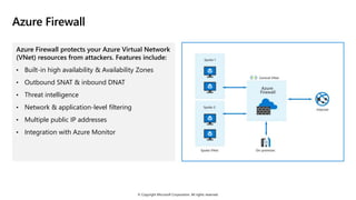 © Copyright Microsoft Corporation. All rights reserved.
Azure Firewall
Azure Firewall protects your Azure Virtual Network
(VNet) resources from attackers. Features include:
• Built-in high availability & Availability Zones
• Outbound SNAT & inbound DNAT
• Threat intelligence
• Network & application-level filtering
• Multiple public IP addresses
• Integration with Azure Monitor
 