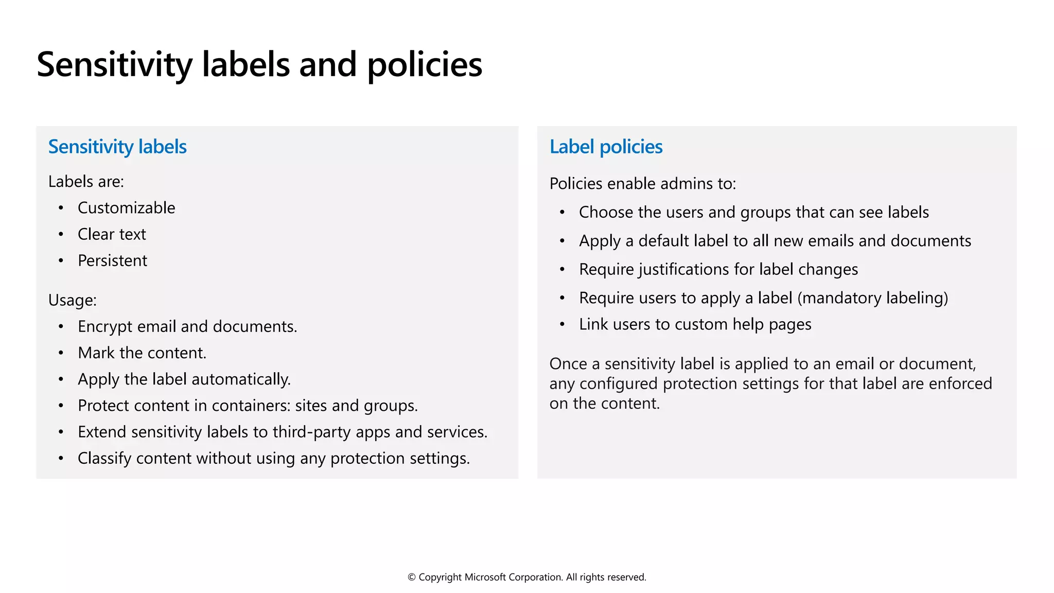 © Copyright Microsoft Corporation. All rights reserved.
Sensitivity labels and policies
Sensitivity labels
Labels are:
• Customizable
• Clear text
• Persistent
Usage:
• Encrypt email and documents.
• Mark the content.
• Apply the label automatically.
• Protect content in containers: sites and groups.
• Extend sensitivity labels to third-party apps and services.
• Classify content without using any protection settings.
Label policies
Policies enable admins to:
• Choose the users and groups that can see labels
• Apply a default label to all new emails and documents
• Require justifications for label changes
• Require users to apply a label (mandatory labeling)
• Link users to custom help pages
Once a sensitivity label is applied to an email or document,
any configured protection settings for that label are enforced
on the content.
 
