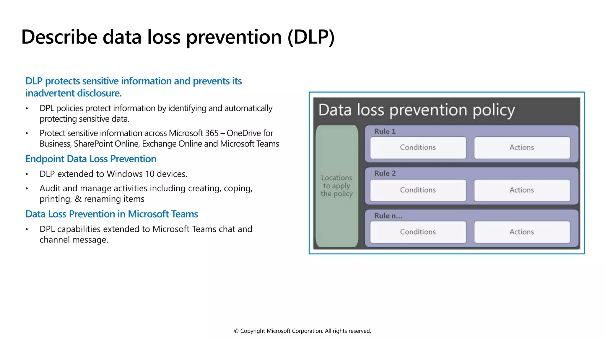 © Copyright Microsoft Corporation. All rights reserved.
Describe data loss prevention (DLP)
DLP protects sensitive information and prevents its
inadvertent disclosure.
• DPL policies protect information by identifying and automatically
protecting sensitive data.
• Protect sensitive information across Microsoft 365 – OneDrive for
Business, SharePoint Online, Exchange Online and Microsoft Teams
Endpoint Data Loss Prevention
• DLP extended to Windows 10 devices.
• Audit and manage activities including creating, coping,
printing, & renaming items
Data Loss Prevention in Microsoft Teams
• DPL capabilities extended to Microsoft Teams chat and
channel message.
 