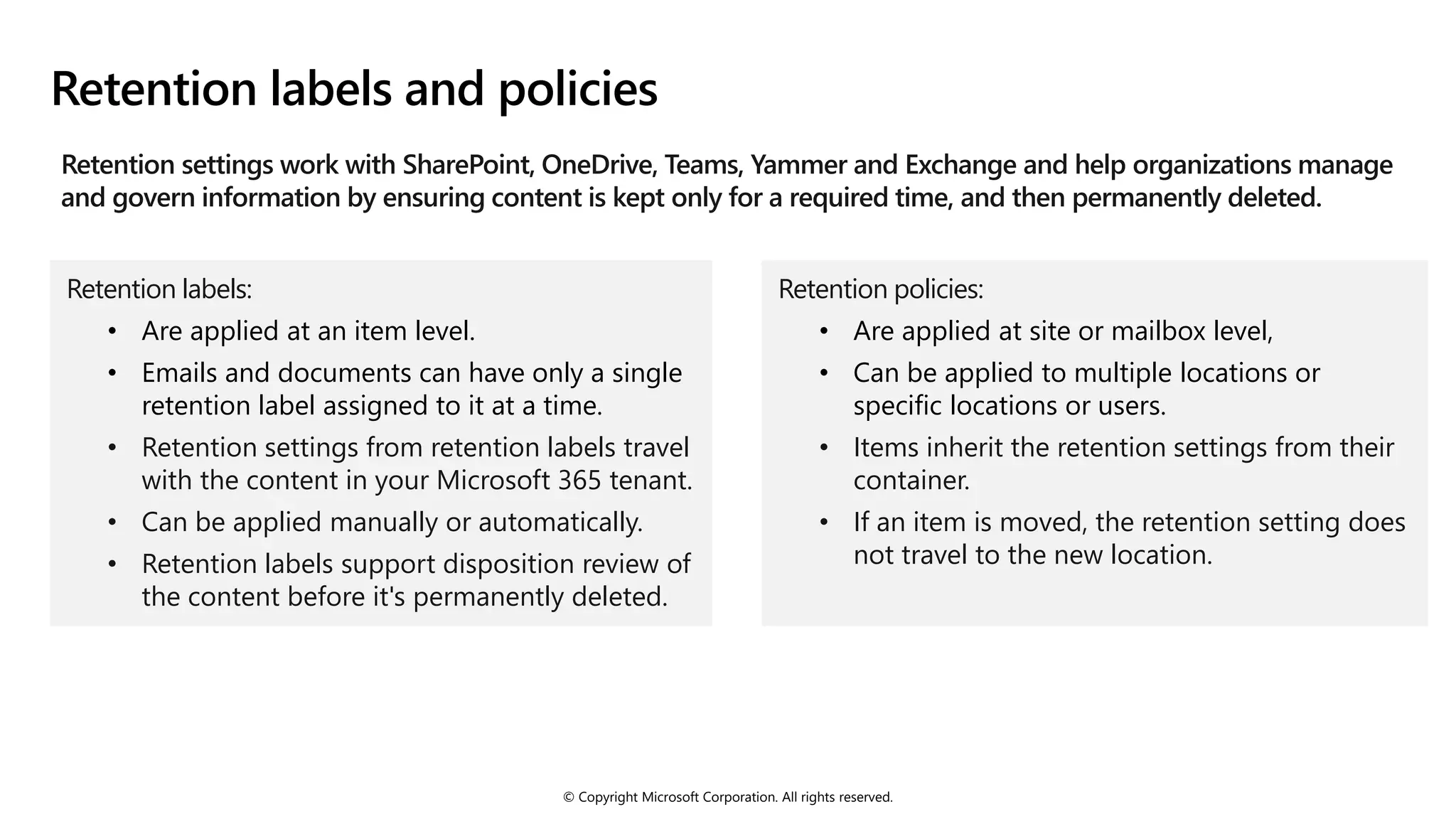 © Copyright Microsoft Corporation. All rights reserved.
Retention labels and policies
Retention settings work with SharePoint, OneDrive, Teams, Yammer and Exchange and help organizations manage
and govern information by ensuring content is kept only for a required time, and then permanently deleted.
Retention labels:
• Are applied at an item level.
• Emails and documents can have only a single
retention label assigned to it at a time.
• Retention settings from retention labels travel
with the content in your Microsoft 365 tenant.
• Can be applied manually or automatically.
• Retention labels support disposition review of
the content before it's permanently deleted.
Retention policies:
• Are applied at site or mailbox level,
• Can be applied to multiple locations or
specific locations or users.
• Items inherit the retention settings from their
container.
• If an item is moved, the retention setting does
not travel to the new location.
 