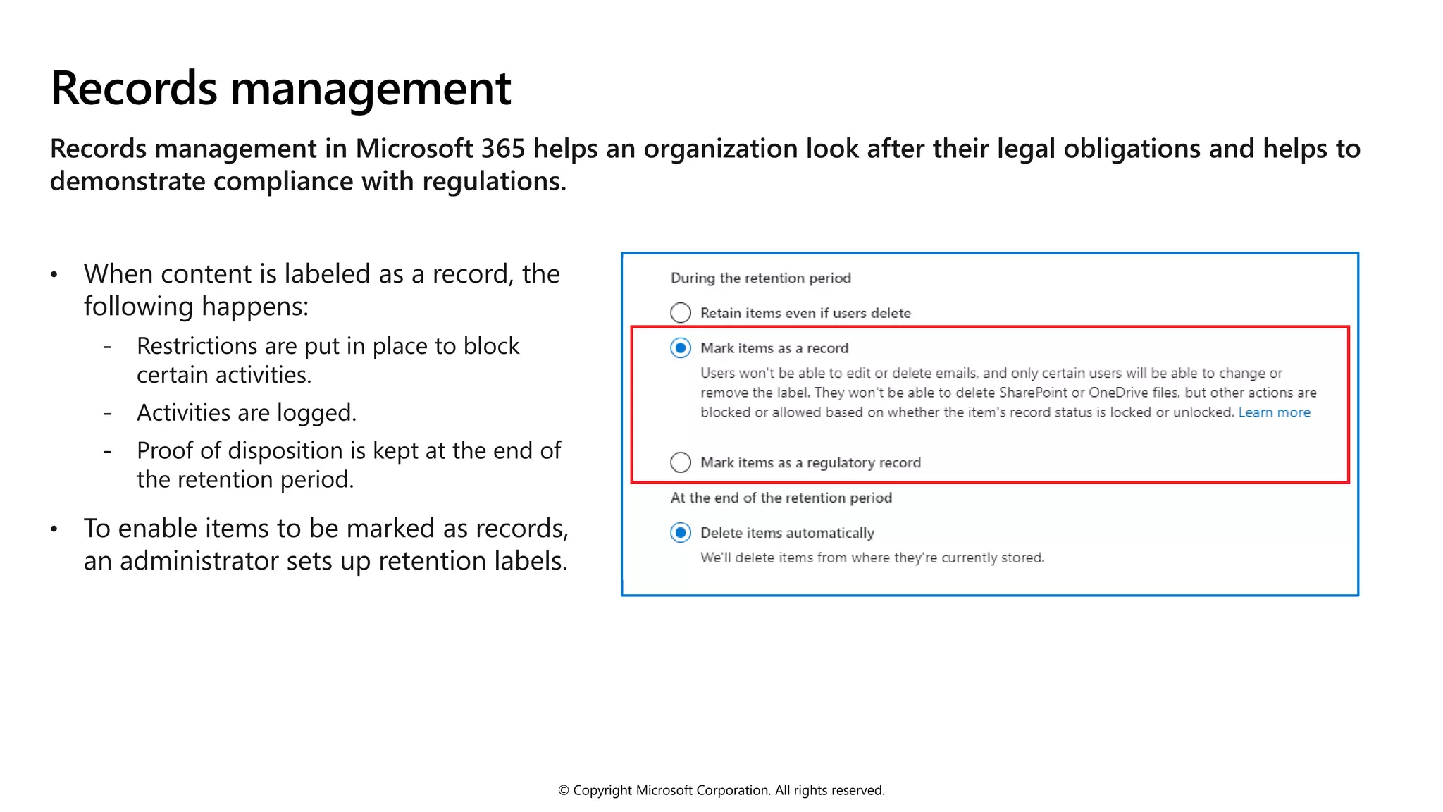 © Copyright Microsoft Corporation. All rights reserved.
Records management
Records management in Microsoft 365 helps an organization look after their legal obligations and helps to
demonstrate compliance with regulations.
• When content is labeled as a record, the
following happens:
- Restrictions are put in place to block
certain activities.
- Activities are logged.
- Proof of disposition is kept at the end of
the retention period.
• To enable items to be marked as records,
an administrator sets up retention labels.
 
