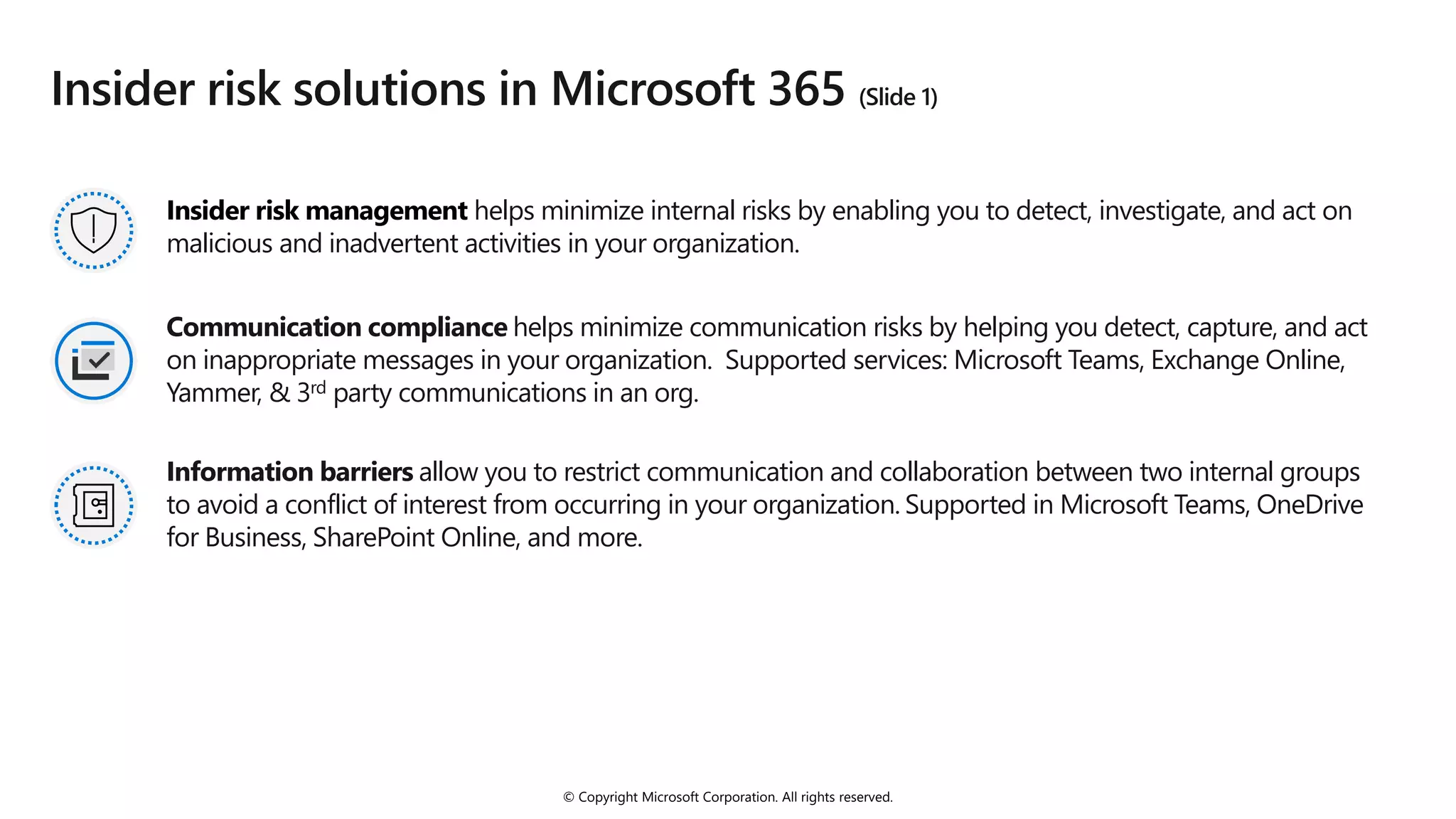 © Copyright Microsoft Corporation. All rights reserved.
Insider risk solutions in Microsoft 365 (Slide 1)
Insider risk management helps minimize internal risks by enabling you to detect, investigate, and act on
malicious and inadvertent activities in your organization.
Communication compliance helps minimize communication risks by helping you detect, capture, and act
on inappropriate messages in your organization. Supported services: Microsoft Teams, Exchange Online,
Yammer, & 3rd party communications in an org.
Information barriers allow you to restrict communication and collaboration between two internal groups
to avoid a conflict of interest from occurring in your organization. Supported in Microsoft Teams, OneDrive
for Business, SharePoint Online, and more.
 
