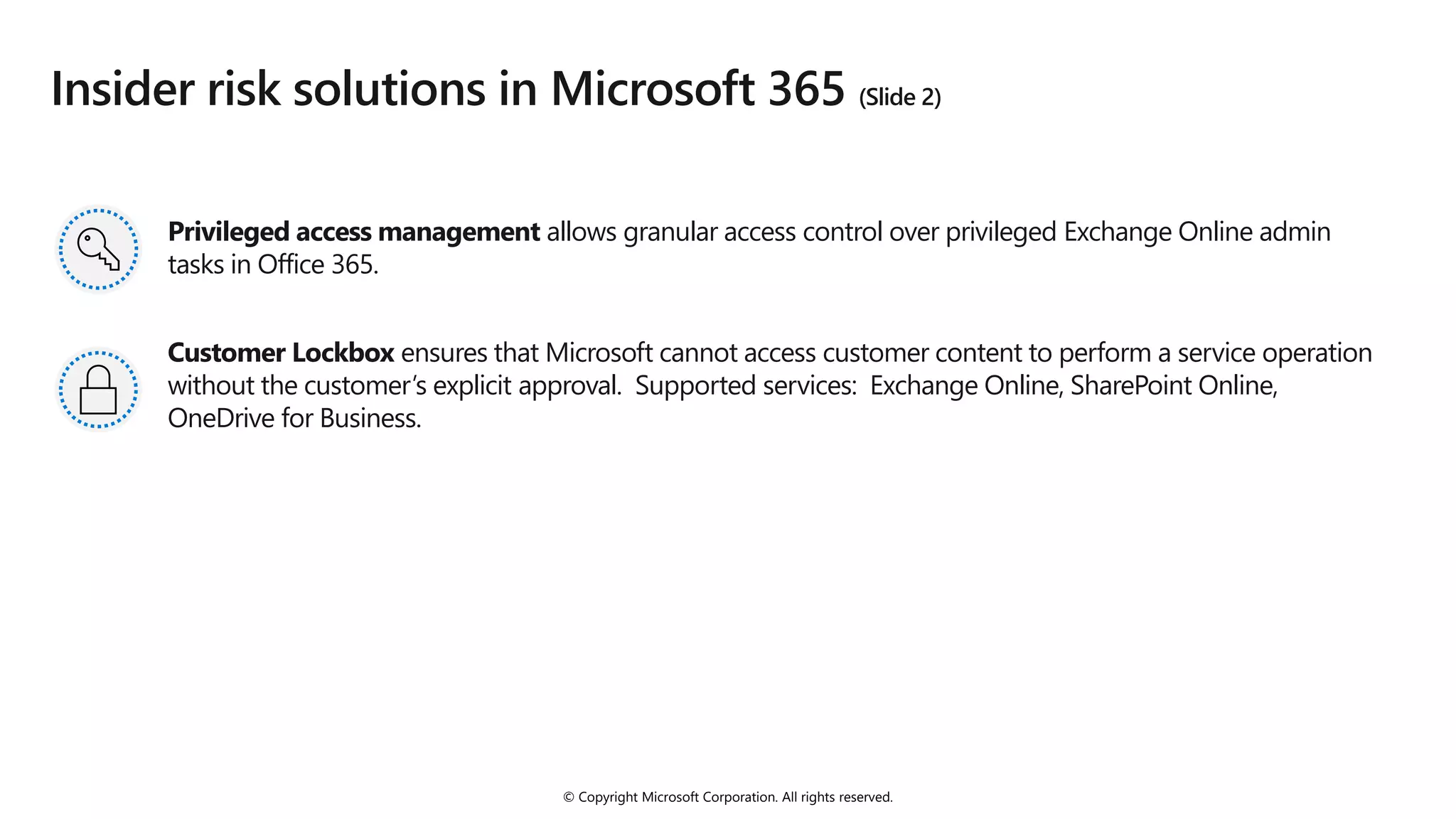 © Copyright Microsoft Corporation. All rights reserved.
Insider risk solutions in Microsoft 365 (Slide 2)
Privileged access management allows granular access control over privileged Exchange Online admin
tasks in Office 365.
Customer Lockbox ensures that Microsoft cannot access customer content to perform a service operation
without the customer’s explicit approval. Supported services: Exchange Online, SharePoint Online,
OneDrive for Business.
 
