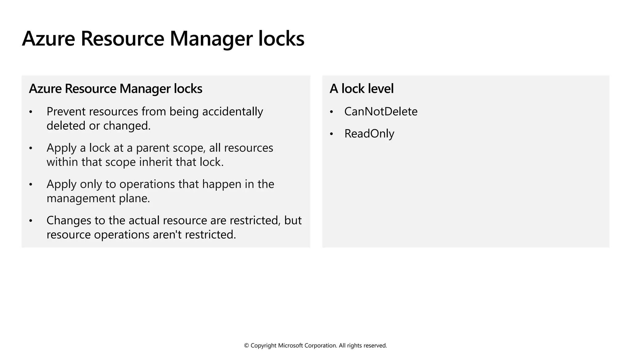 © Copyright Microsoft Corporation. All rights reserved.
Azure Resource Manager locks
Azure Resource Manager locks
• Prevent resources from being accidentally
deleted or changed.
• Apply a lock at a parent scope, all resources
within that scope inherit that lock.
• Apply only to operations that happen in the
management plane.
• Changes to the actual resource are restricted, but
resource operations aren't restricted.
A lock level
• CanNotDelete
• ReadOnly
 