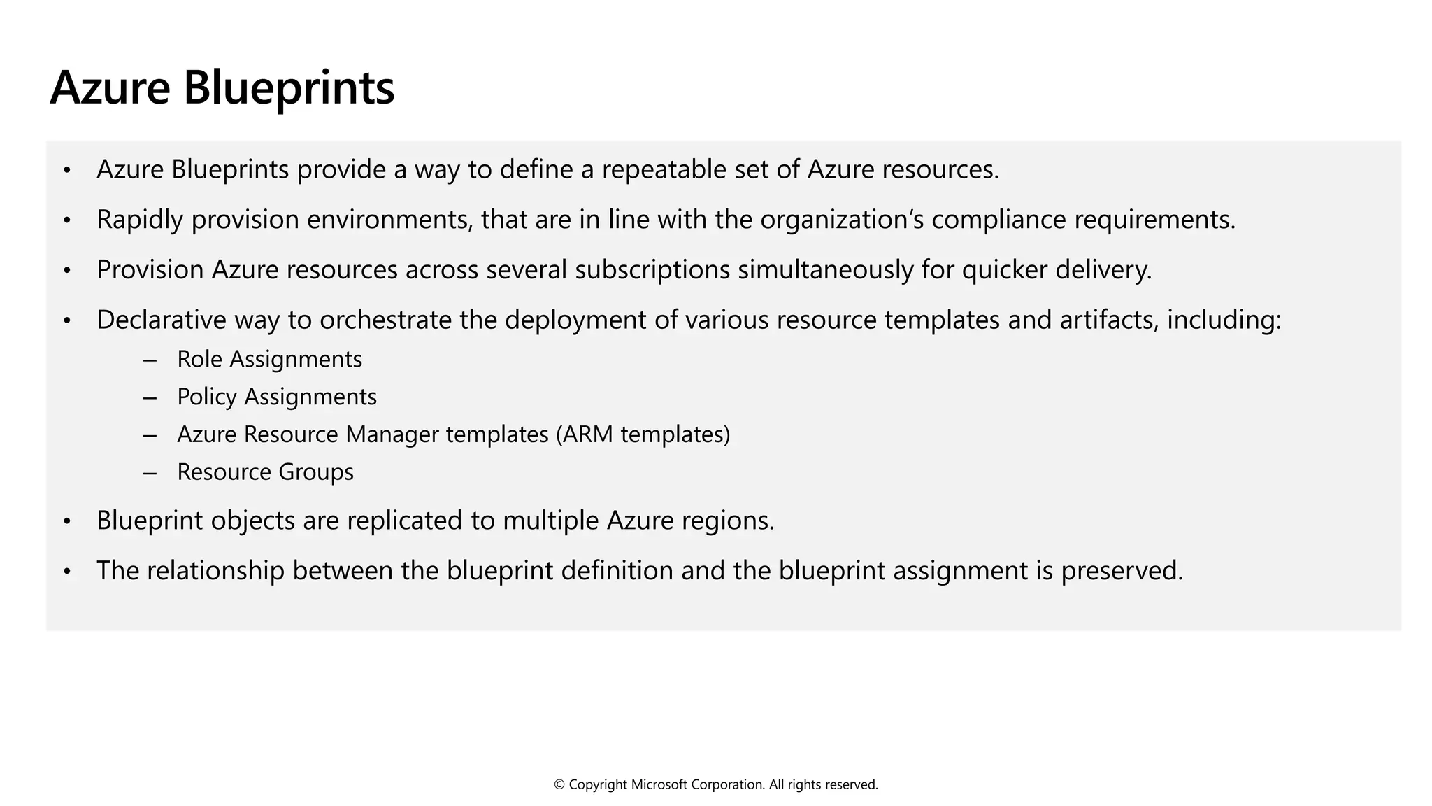 © Copyright Microsoft Corporation. All rights reserved.
Azure Blueprints
• Azure Blueprints provide a way to define a repeatable set of Azure resources.
• Rapidly provision environments, that are in line with the organization’s compliance requirements.
• Provision Azure resources across several subscriptions simultaneously for quicker delivery.
• Declarative way to orchestrate the deployment of various resource templates and artifacts, including:
‒ Role Assignments
‒ Policy Assignments
‒ Azure Resource Manager templates (ARM templates)
‒ Resource Groups
• Blueprint objects are replicated to multiple Azure regions.
• The relationship between the blueprint definition and the blueprint assignment is preserved.
 