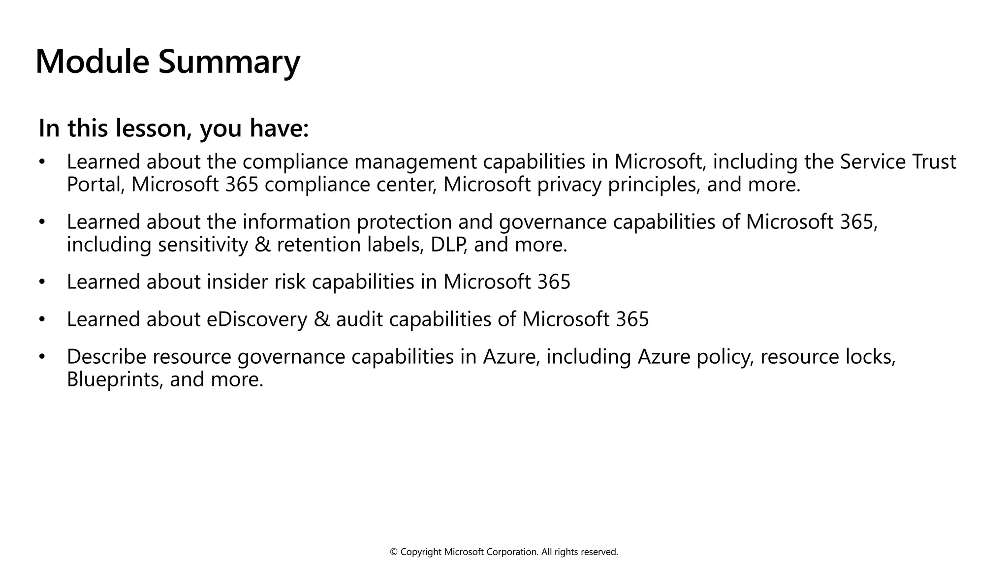 © Copyright Microsoft Corporation. All rights reserved.
Module Summary
• Learned about the information protection and governance capabilities of Microsoft 365,
including sensitivity & retention labels, DLP, and more.
• Learned about insider risk capabilities in Microsoft 365
• Learned about eDiscovery & audit capabilities of Microsoft 365
• Describe resource governance capabilities in Azure, including Azure policy, resource locks,
Blueprints, and more.
 