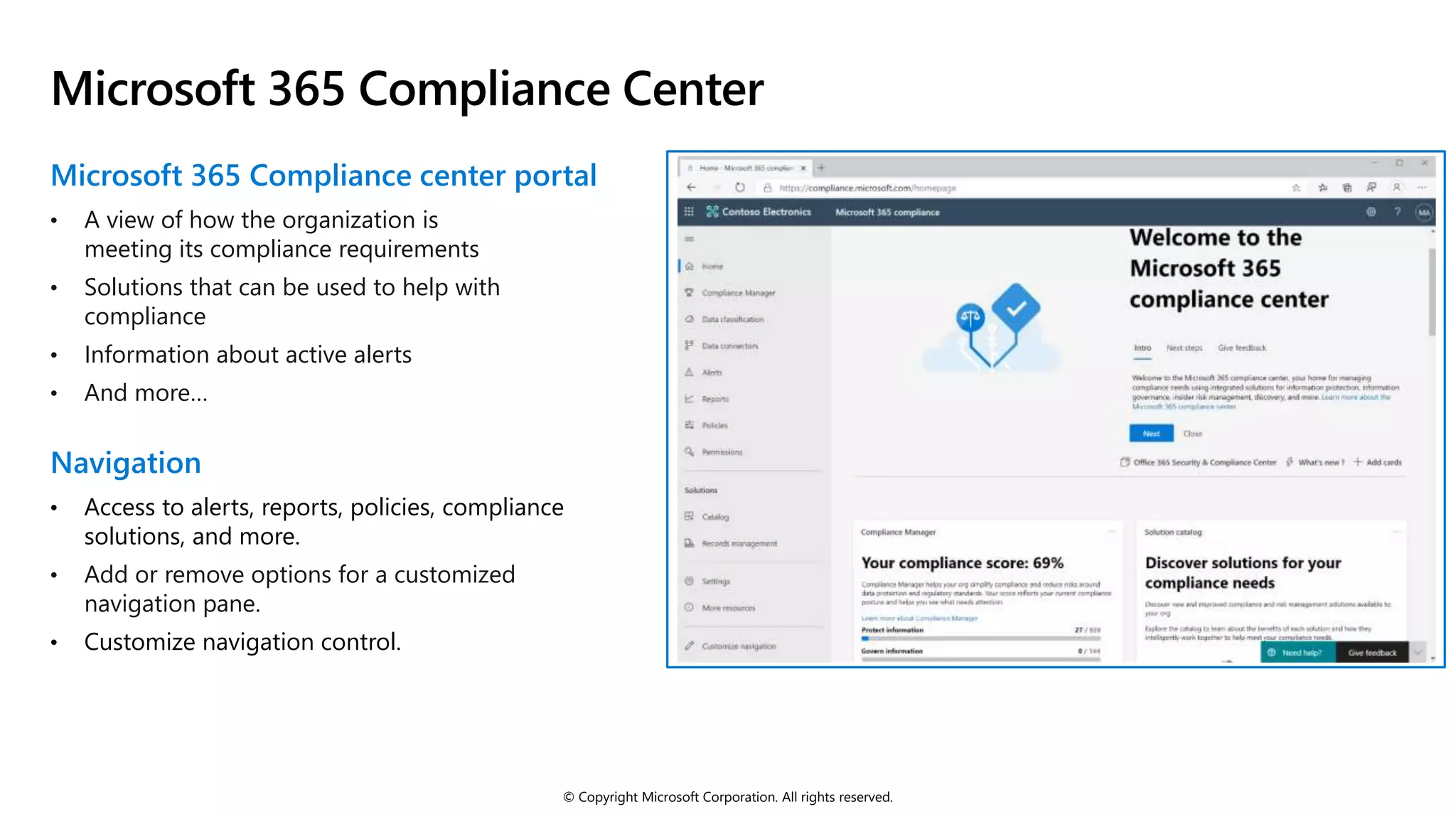 © Copyright Microsoft Corporation. All rights reserved.
Microsoft 365 Compliance Center
Microsoft 365 Compliance center portal
• A view of how the organization is
meeting its compliance requirements
• Solutions that can be used to help with
compliance
• Information about active alerts
• And more…
Navigation
• Access to alerts, reports, policies, compliance
solutions, and more.
• Add or remove options for a customized
navigation pane.
• Customize navigation control.
 