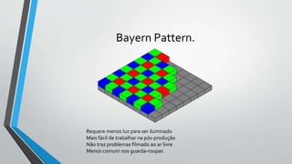 Bayern Pattern.
Requere menos luz para ser iluminado
Mais fácil de trabalhar na pós-produção
Não traz problemas filmado ao ar livre
Menos comum nos guarda-roupas
 