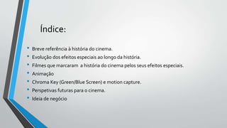Índice:
• Breve referência à história do cinema.
• Evolução dos efeitos especiais ao longo da história.
• Filmes que marcaram a história do cinema pelos seus efeitos especiais.
• Animação
• Chroma Key (Green/Blue Screen) e motion capture.
• Perspetivas futuras para o cinema.
• Ideia de negócio
 