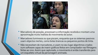 • Marcadores de posição, processam a informação recebida e montam uma
aproximação muito realista do movimento do actor.
• Marcadores luminosos ou que piscam, enquanto que os sistemas passivos
usam objectos inertes, como bolas brancas ou pequenos pontos de tinta.
• Não necessitam de marcadores, e usam no seu lugar algoritmos criados
num software capaz de inserir gráficos feitos em computador nas filmagens
feitas ao vivo. Assim que capturado, o movimento é então transferido para
um esqueleto virtual da personagem animada.
 