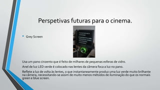 Perspetivas futuras para o cinema.
• Grey Screen
Usa um pano cinzento que é feito de milhares de pequenas esferas de vidro.
Anel de luz LED verde é colocado nas lentes da câmera foca a luz no pano.
Reflete a luz de volta às lentes, o que instantaneamente produz uma luz verde muito brilhante
na câmera, necessitando-se assim de muito menos métodos de iluminação do que os normais
green e blue screen.
 