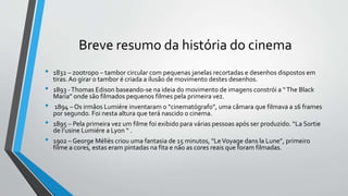 Breve resumo da história do cinema
• 1832 – zootropo – tambor circular com pequenas janelas recortadas e desenhos dispostos em
tiras.Ao girar o tambor é criada a ilusão de movimento destes desenhos.
• 1893 -Thomas Edison baseando-se na ideia do movimento de imagens constrói a “The Black
Maria” onde são filmados pequenos filmes pela primeira vez.
• 1894 – Os irmãos Lumiére inventaram o “cinematógrafo”, uma câmara que filmava a 16 frames
por segundo. Foi nesta altura que terá nascido o cinema.
• 1895 – Pela primeira vez um filme foi exibido para várias pessoas após ser produzido. “La Sortie
de I’usine Lumiére a Lyon “ .
• 1902 – George Méliès criou uma fantasia de 15 minutos, “LeVoyage dans la Lune”, primeiro
filme a cores, estas eram pintadas na fita e não as cores reais que foram filmadas.
 