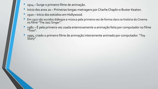 • 1914 – Surge o primeiro filme de animação.
• Início dos anos 20 – Primeiras longas-metragens por CharlieChaplin e Buster Keaton.
• 1920 – Início dos estúdios em Hollywood.
• Em 1927 são ouvidos diálogos e música pela primeira vez de forma clara na história do Cinema
no filme “The Jazz Singer”.
• 1982 – É pela primeira vez usada extensivamente a animação feita por computador no filme
“Tron”.
• 1995, criado o primeiro filme de animação inteiramente animado por computador. “Toy
Story”
 